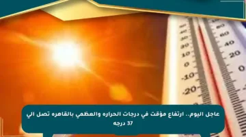 عاجل اليوم.. ارتفاع مؤقت في درجات الحرارة والعظمى بالقاهرة تصل إلى 37 درجة